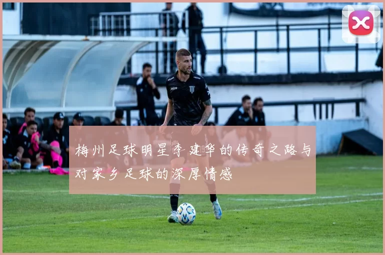 梅州足球明星李建华的传奇之路与对家乡足球的深厚情感