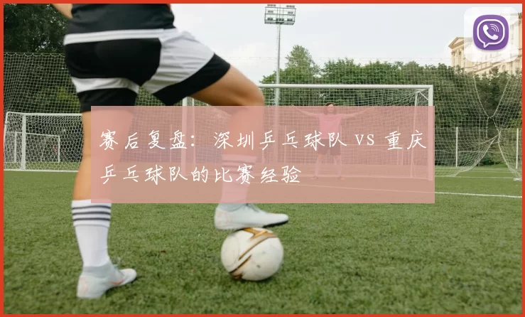 赛后复盘：深圳乒乓球队 vs 重庆乒乓球队的比赛经验