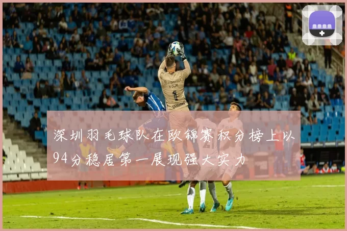 深圳羽毛球队在欧锦赛积分榜上以94分稳居第一展现强大实力