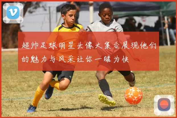 超帅足球明星头像大集合展现他们的魅力与风采让你一睹为快